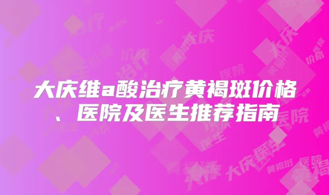 大庆维a酸黄褐斑价格、医院及医生推荐指南
