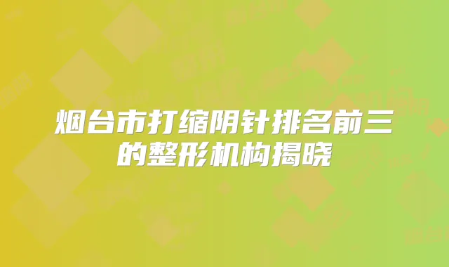 烟台市打缩阴针排名前三的整形机构揭晓