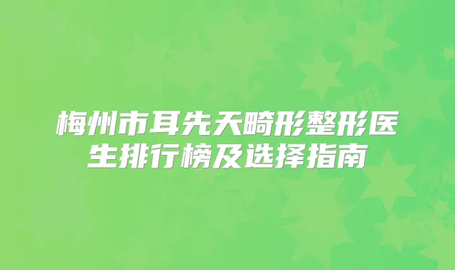 梅州市耳先天畸形整形医生排行榜及选择指南