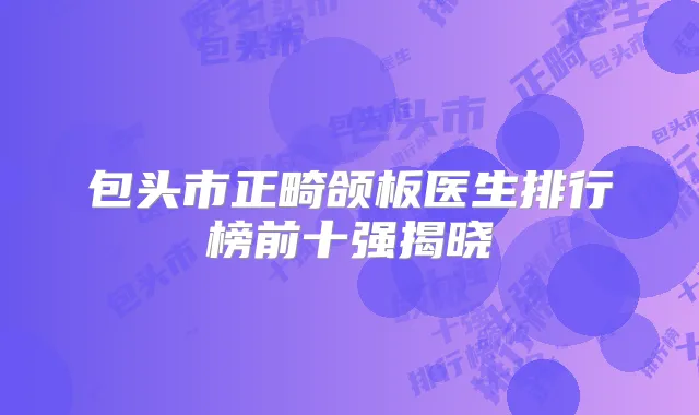 包头市正畸颌板医生排行榜前十强揭晓