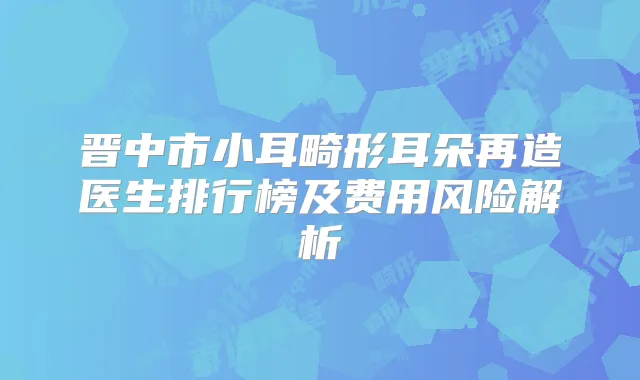 晋中市小耳畸形耳朵再造医生排行榜及费用风险解析