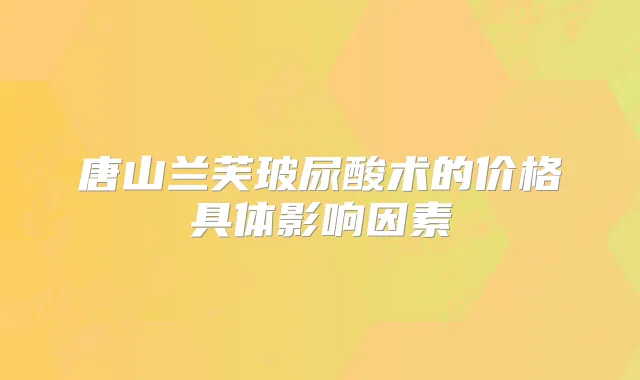 唐山兰芙玻尿酸术的价格具体影响因素