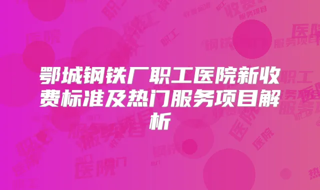 鄂城钢铁厂职工医院新收费标准及热门服务项目解析