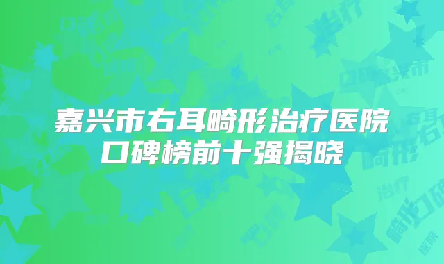嘉兴市右耳畸形医院口碑榜前十强揭晓