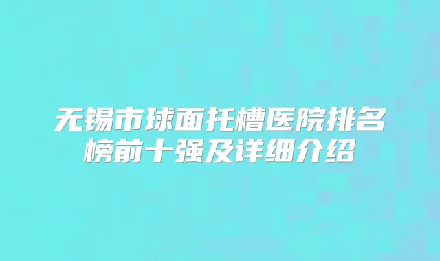 无锡市球面托槽医院排名榜前十强及详细介绍
