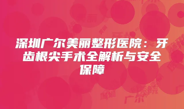 深圳广尔美丽整形医院:牙齿根尖手术全解析与安全保障