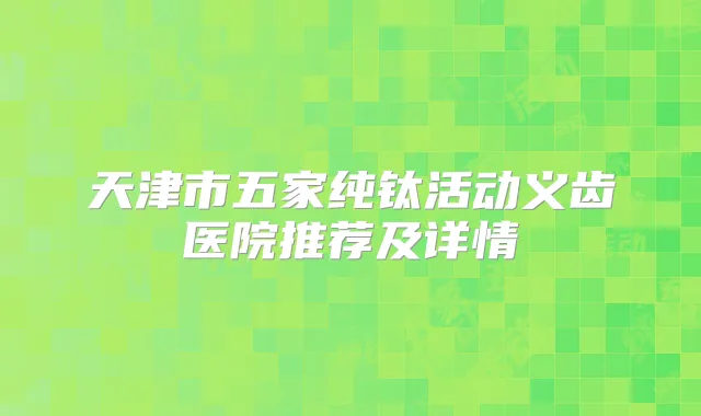 天津市五家纯钛活动义齿医院推荐及详情