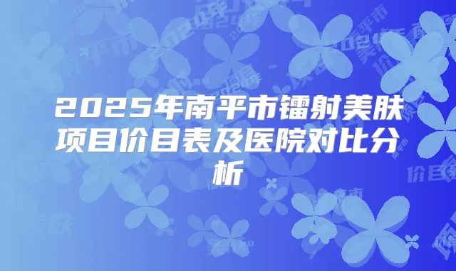 2025年南平市镭射美肤项目价目表及医院对比分析