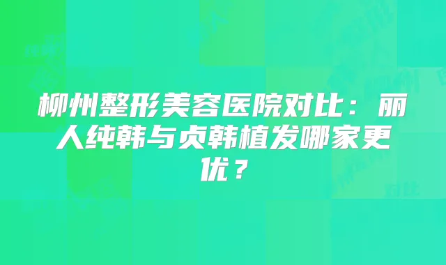 柳州整形美容医院对比:丽人纯韩与贞韩植发哪家更优?