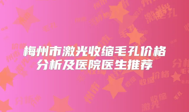 梅州市激光收缩毛孔价格分析及医院医生推荐
