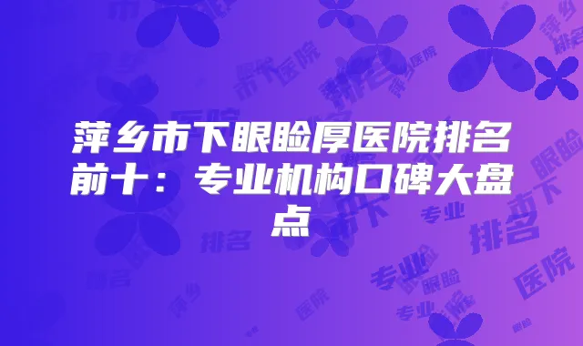 萍乡市下眼睑厚医院排名前十:专业机构口碑大盘点