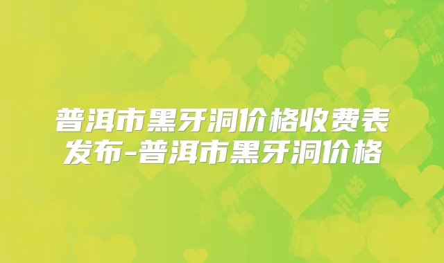 普洱市黑牙洞价格收费表发布-普洱市黑牙洞价格