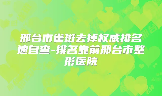 邢台市雀斑去掉排名速自查-排名靠前邢台市整形医院