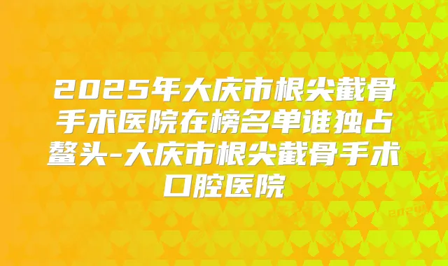 2025年大庆市根尖截骨手术医院在榜名单谁独占鳌头-大庆市根尖截骨手术口腔医院