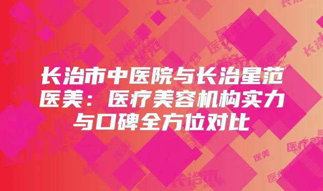 长治市中医院与长治星范医美:医疗美容机构实力与口碑全方位对比