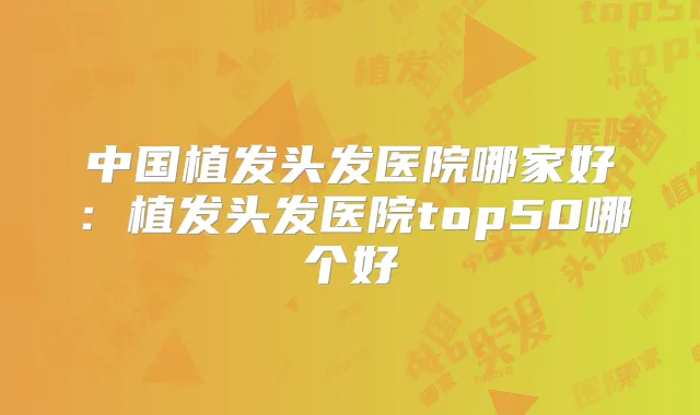 中国植发头发医院哪家好:植发头发医院top50哪个好