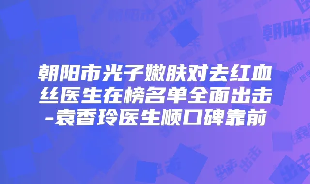 朝阳市光子嫩肤对去红血丝医生在榜名单全面出击-袁香玲医生顺口碑靠前