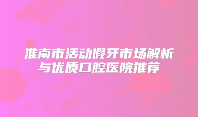 淮南市活动假牙市场解析与优质口腔医院推荐