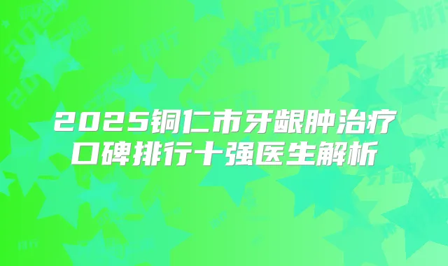 2025铜仁市牙龈肿口碑排行十强医生解析