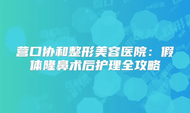 营口协和整形美容医院:假体隆鼻术后护理全攻略