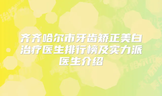 齐齐哈尔市牙齿矫正美白医生排行榜及实力派医生介绍