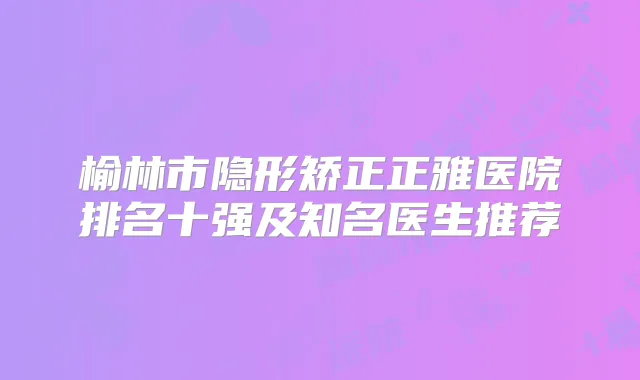 榆林市隐形矫正正雅医院排名十强及知名医生推荐