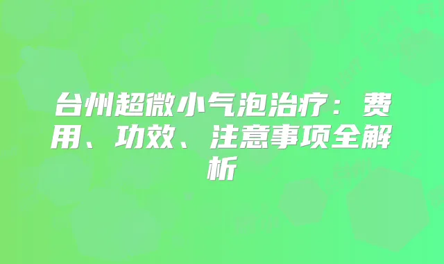台州超微小气泡:费用、功效、注意事项全解析