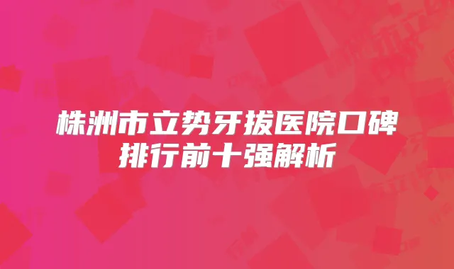株洲市立势牙拔医院口碑排行前十强解析