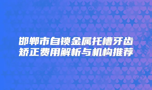 邯郸市自锁金属托槽牙齿矫正费用解析与机构推荐