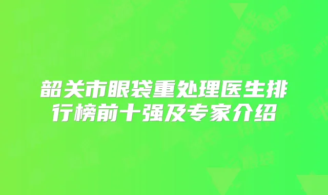 韶关市眼袋重处理医生排行榜前十强及专家介绍