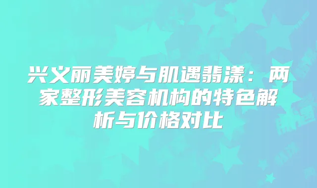 兴义丽美婷与肌遇翡漾:两家整形美容机构的特色解析与价格对比