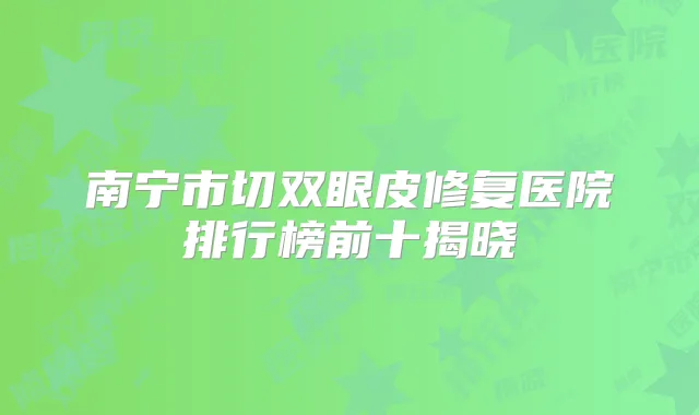 南宁市切双眼皮修复医院排行榜前十揭晓