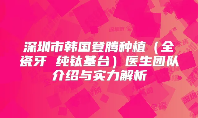 深圳市韩国登腾种植（全瓷牙 纯钛基台）医生团队介绍与实力解析