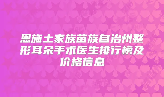 恩施土家族苗族自治州整形耳朵手术医生排行榜及价格信息
