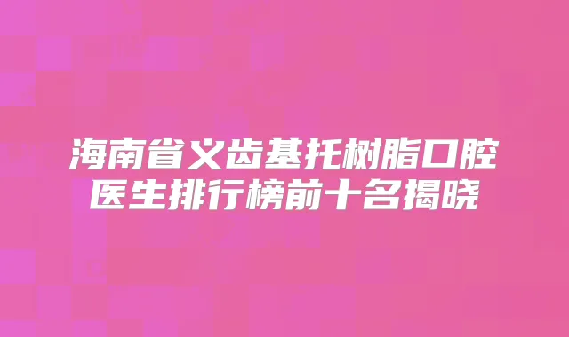 海南省义齿基托树脂口腔医生排行榜前十名揭晓