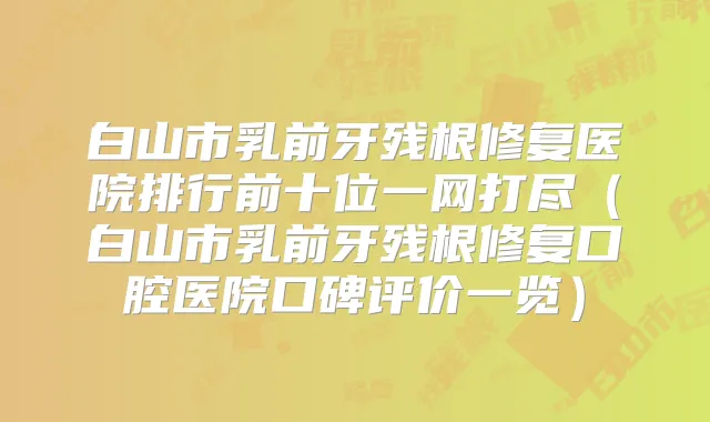 白山市乳前牙残根修复医院排行前十位一网打尽（白山市乳前牙残根修复口腔医院口碑评价一览）
