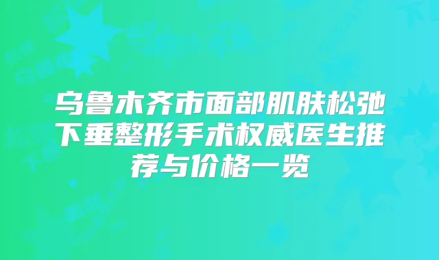 乌鲁木齐市面部肌肤松弛下垂整形手术医生推荐与价格一览