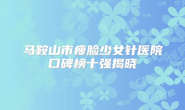 马鞍山市瘦脸少女针医院口碑榜十强揭晓