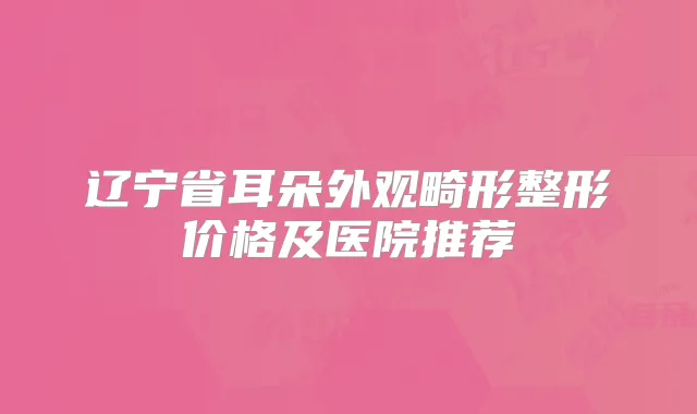 辽宁省耳朵外观畸形整形价格及医院推荐