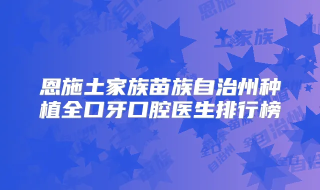 恩施土家族苗族自治州种植全口牙口腔医生排行榜