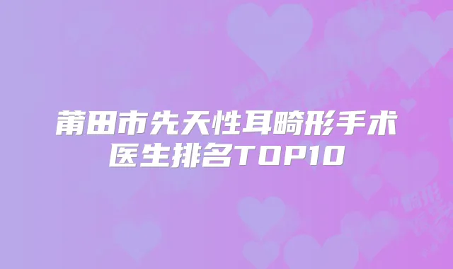 莆田市先天性耳畸形手术医生排名TOP10