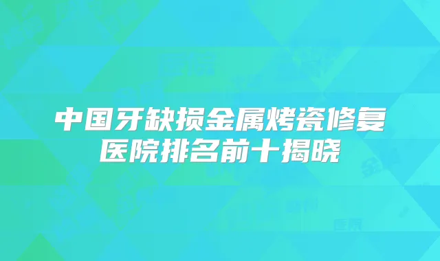 中国牙缺损金属烤瓷修复医院排名前十揭晓