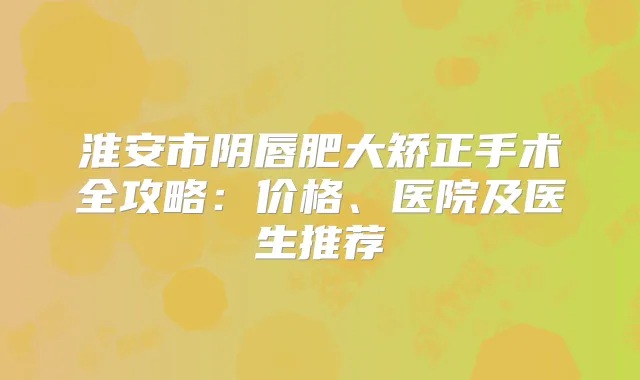 淮安市阴唇肥大矫正手术全攻略:价格、医院及医生推荐