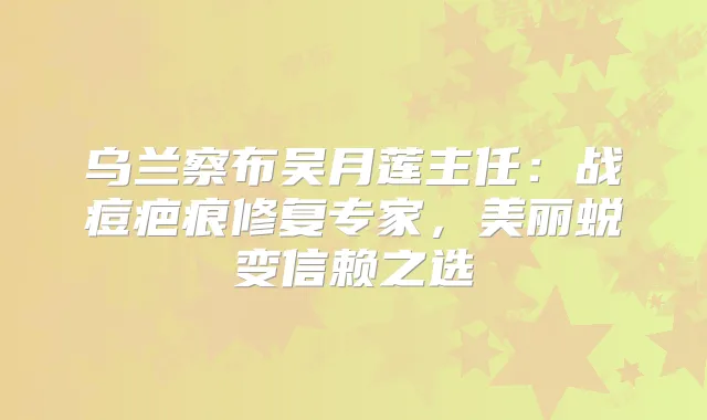乌兰察布吴月莲主任:战痘疤痕修复专家,美丽蜕变信赖之选