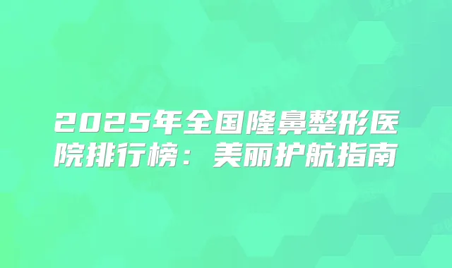 2025年全国隆鼻整形医院排行榜:美丽护航指南