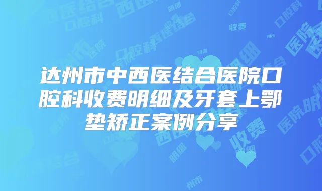 达州市中西医结合医院口腔科收费明细及牙套上鄂垫矫正案例分享