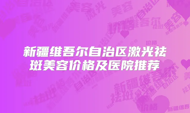 新疆维吾尔自治区激光祛斑美容价格及医院推荐