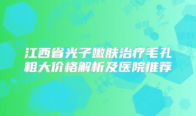 江西省光子嫩肤毛孔粗大价格解析及医院推荐