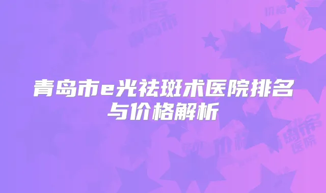 青岛市e光祛斑术医院排名与价格解析