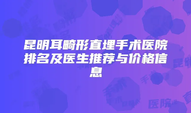 昆明耳畸形直埋手术医院排名及医生推荐与价格信息